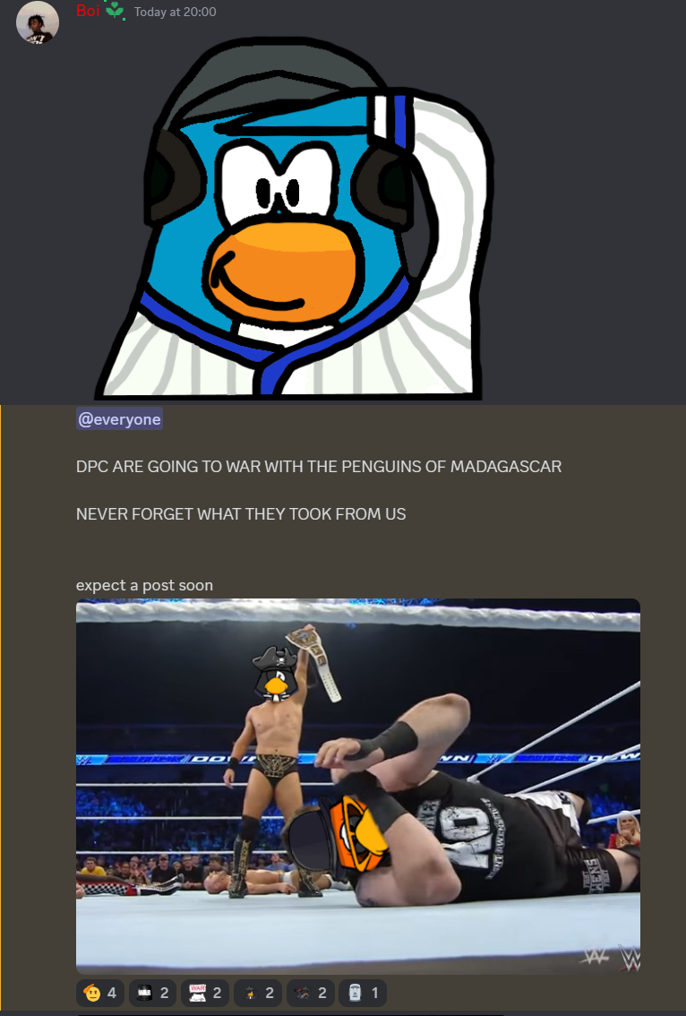Tide making an announcement in the Dark Pirates Discord server. The announcement begins with an image of a Baseball Team penguin saluting. It then reads:"@everyone DPC ARE GOING TO WAR WITH THE PENGUINS OF MADAGASCAR NEVER FORGET WHAT THEY TOOK FROM US expect a post soon" The announcement ends with propaganda featuring a Dark Pirate penguin holding a victory belt over an injured Penguins of Madagascar soldier/leader. 